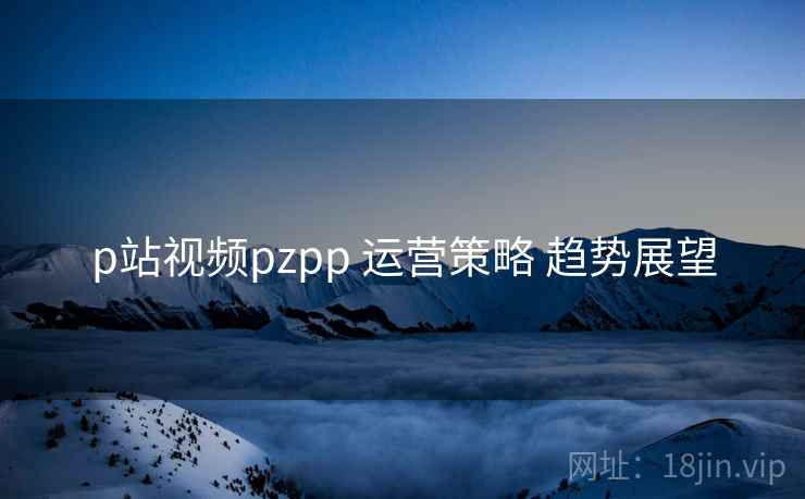 p站视频pzpp 运营策略 趋势展望