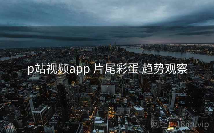 p站视频app 片尾彩蛋 趋势观察 p站视频app 片尾彩蛋 趋势观察