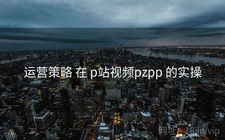 运营策略 在 p站视频pzpp 的实操